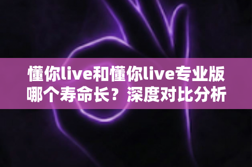 懂你live和懂你live专业版哪个寿命长？深度对比分析助你选对长期使用的版本