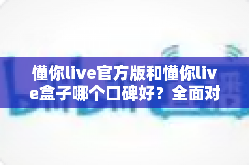 懂你live官方版和懂你live盒子哪个口碑好？全面对比帮你做出明智选择