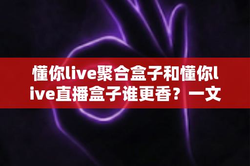 懂你live聚合盒子和懂你live直播盒子谁更香？一文看懂两者差异，选对才不踩坑
