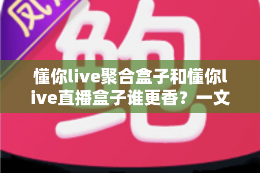 懂你live聚合盒子和懂你live直播盒子谁更香？一文看懂两者差异，选对才不踩坑