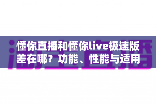 懂你直播和懂你live极速版差在哪？功能、性能与适用人群全方位对比指南