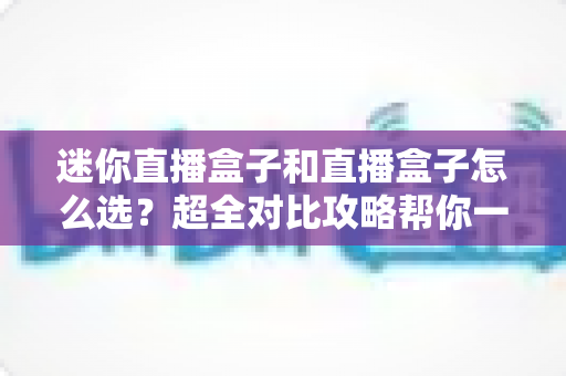 迷你直播盒子和直播盒子怎么选?超全对比攻略帮你一步选对不踩坑 迷你直播盒子和直播盒子怎么选?超全对比攻略帮你一步选对不踩坑