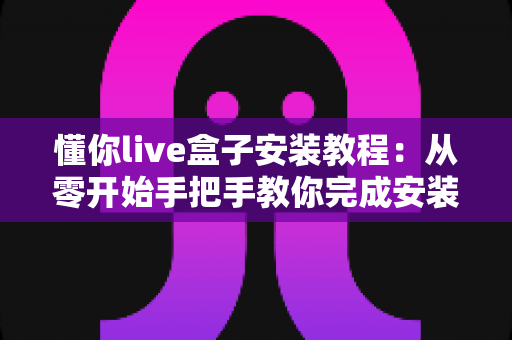 懂你live盒子安装教程:从零开始手把手教你完成安装与设置全流程 懂你live盒子安装教程:从零开始手把手教你完成安装与设置全流程