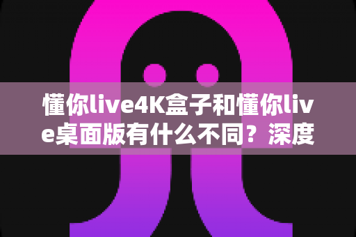 懂你live4K盒子和懂你live桌面版有什么不同？深度对比两大版本的差异、优缺点与选购全攻略