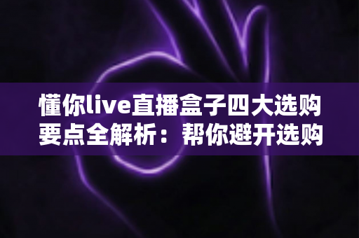 懂你live直播盒子四大选购要点全解析：帮你避开选购陷阱的实用指南