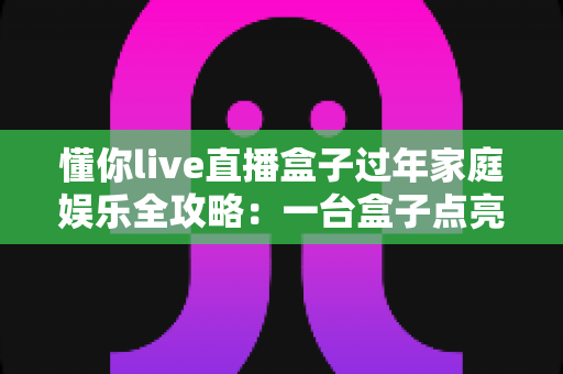 懂你live直播盒子过年家庭娱乐全攻略：一台盒子点亮全家团圆夜