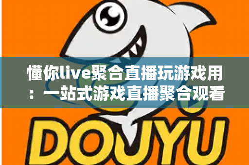 懂你live聚合直播玩游戏用：一站式游戏直播聚合观看新体验，让娱乐与互动更高效