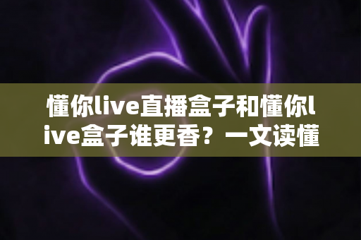 懂你live直播盒子和懂你live盒子谁更香？一文读懂两者差异，选对不选贵