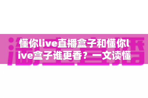 懂你live直播盒子和懂你live盒子谁更香？一文读懂两者差异，选对不选贵