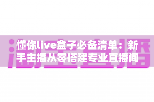 懂你live盒子必备清单:新手主播从零搭建专业直播间的完整准备指南 懂你live盒子必备清单:新手主播从零搭建专业直播间的完整准备指南