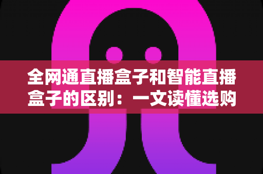 全网通直播盒子和智能直播盒子的区别:一文读懂选购指南,助你直播之路更顺畅 全网通直播盒子和智能直播盒子的区别:一文读懂选购指南,助你直播之路更顺畅