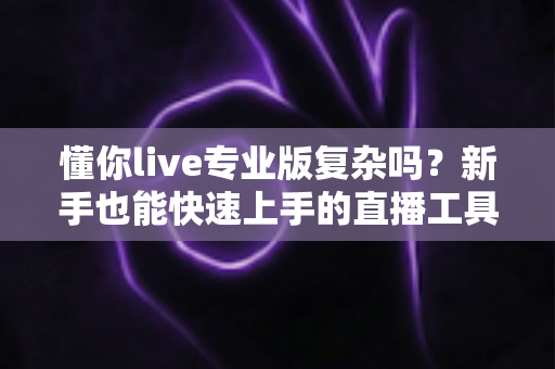 懂你live专业版复杂吗?新手也能快速上手的直播工具全方位解析 懂你live专业版复杂吗?新手也能快速上手的直播工具全方位解析