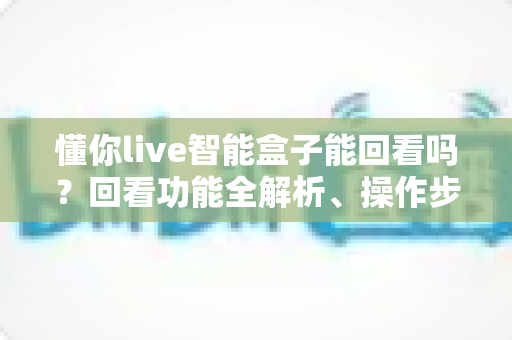 懂你live智能盒子能回看吗?回看功能全解析、操作步骤与常见问题一站式指南 懂你live智能盒子能回看吗?回看功能全解析、操作步骤与常见问题一站式指南