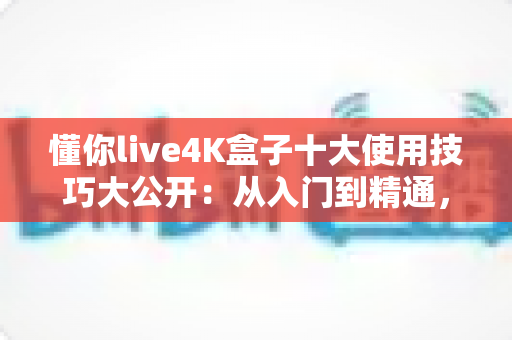 懂你live4K盒子十大使用技巧大公开：从入门到精通，让您的4K观影体验全面升级的完整实战指南