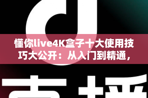 懂你live4K盒子十大使用技巧大公开：从入门到精通，让您的4K观影体验全面升级的完整实战指南