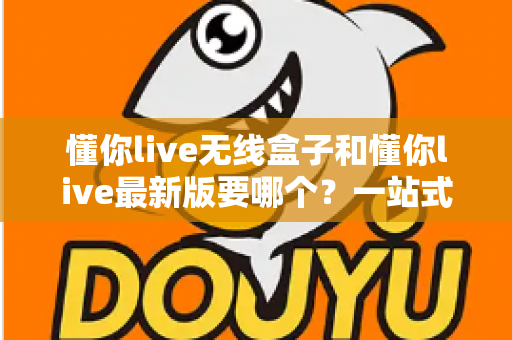 懂你live无线盒子和懂你live最新版要哪个？一站式对比评测帮你做出明智选择