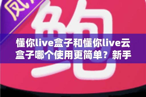 懂你live盒子和懂你live云盒子哪个使用更简单？新手小白也能秒懂的全维度对比指南