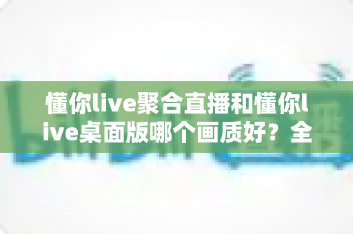 懂你live聚合直播和懂你live桌面版哪个画质好？全面对比解析助你选出高清观看方案
