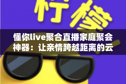懂你live聚合直播家庭聚会神器:让亲情跨越距离的云团聚新选择 懂你live聚合直播家庭聚会神器:让亲情跨越距离的云团聚新选择