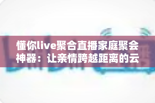 懂你live聚合直播家庭聚会神器:让亲情跨越距离的云团聚新选择 懂你live聚合直播家庭聚会神器:让亲情跨越距离的云团聚新选择