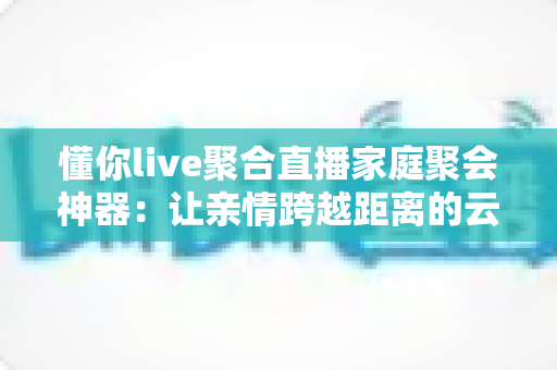 懂你live聚合直播家庭聚会神器:让亲情跨越距离的云团聚新选择 懂你live聚合直播家庭聚会神器:让亲情跨越距离的云团聚新选择
