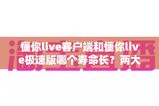 懂你live客户端和懂你live极速版哪个寿命长？两大版本深度对比与选择全指南