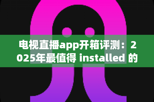 电视直播app开箱评测：2025年最值得 installed 的直播软件真实体验报告