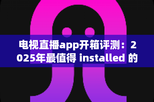 电视直播app开箱评测：2025年最值得 installed 的直播软件真实体验报告