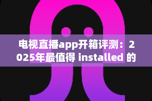 电视直播app开箱评测：2025年最值得 installed 的直播软件真实体验报告