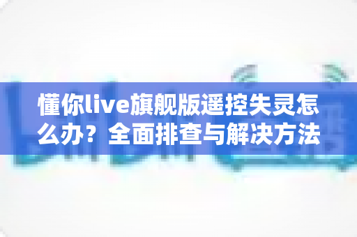 懂你live旗舰版遥控失灵怎么办?全面排查与解决方法指南 懂你live旗舰版遥控失灵怎么办?全面排查与解决方法指南