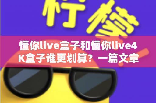 懂你live盒子和懂你live4K盒子谁更划算？一篇文章帮你算清这笔选购账，看完不花冤枉钱