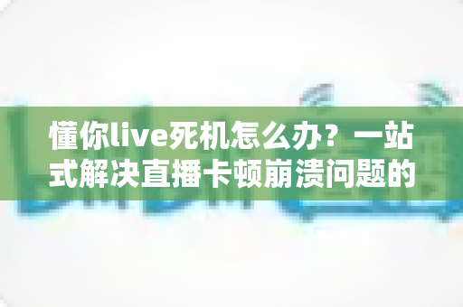 懂你live死机怎么办?一站式解决直播卡顿崩溃问题的实用指南 懂你live死机怎么办?一站式解决直播卡顿崩溃问题的实用指南