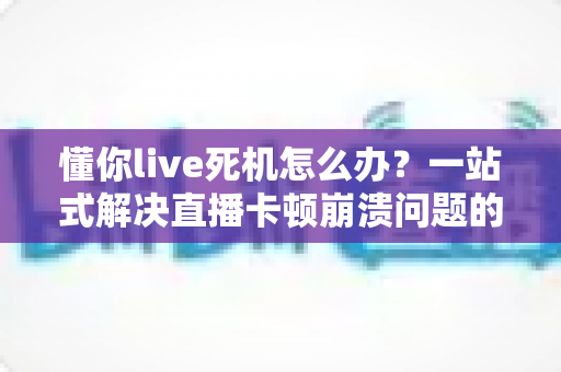 懂你live死机怎么办?一站式解决直播卡顿崩溃问题的实用指南 懂你live死机怎么办?一站式解决直播卡顿崩溃问题的实用指南
