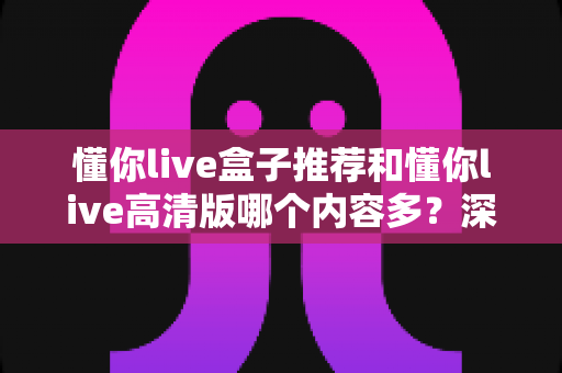懂你live盒子推荐和懂你live高清版哪个内容多？深度对比帮你选对版本