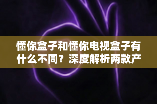 懂你盒子和懂你电视盒子有什么不同？深度解析两款产品的核心差异与选购指南