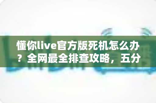 懂你live官方版死机怎么办？全网最全排查攻略，五分钟让直播恢复流畅