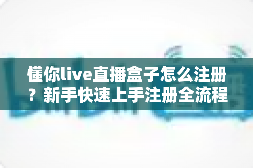 懂你live直播盒子怎么注册？新手快速上手注册全流程指南