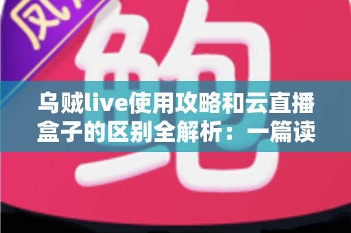 乌贼live使用攻略和云直播盒子的区别全解析：一篇读懂，选对直播方案不踩坑