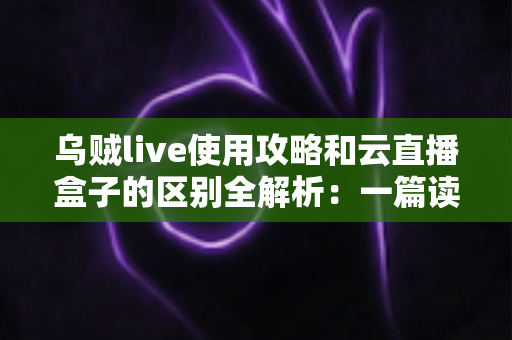 乌贼live使用攻略和云直播盒子的区别全解析：一篇读懂，选对直播方案不踩坑