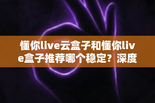 懂你live云盒子和懂你live盒子推荐哪个稳定？深度实测对比，帮你选对不选贵