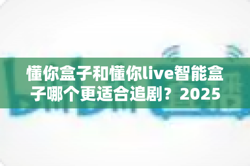 懂你盒子和懂你live智能盒子哪个更适合追剧?2025年追剧党必看深度选购指南 懂你盒子和懂你live智能盒子哪个更适合追剧?2025年追剧党必看深度选购指南