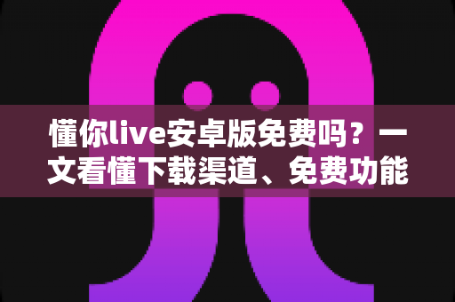 懂你live安卓版免费吗?一文看懂下载渠道、免费功能与付费项目明细 懂你live安卓版免费吗?一文看懂下载渠道、免费功能与付费项目明细