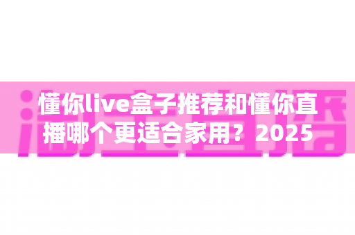 懂你live盒子推荐和懂你直播哪个更适合家用？2025年家庭影音设备深度评测与选购指南