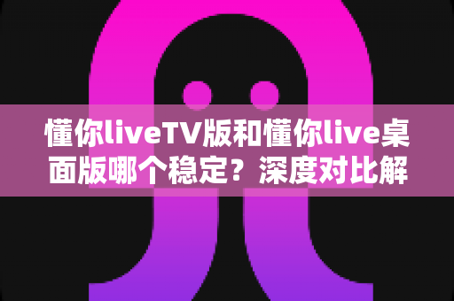 懂你liveTV版和懂你live桌面版哪个稳定？深度对比解析助你选出最适合的观看方案