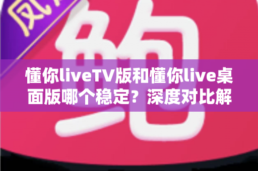 懂你liveTV版和懂你live桌面版哪个稳定？深度对比解析助你选出最适合的观看方案