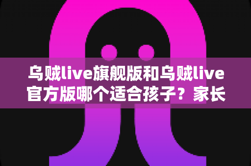 乌贼live旗舰版和乌贼live官方版哪个适合孩子？家长必读的全面选择指南
