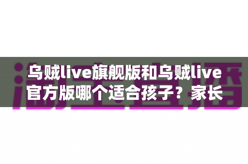 乌贼live旗舰版和乌贼live官方版哪个适合孩子？家长必读的全面选择指南