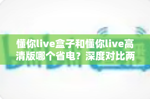 懂你live盒子和懂你live高清版哪个省电？深度对比两大版本耗电差异，教你选对版本更省电更省心