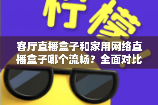 客厅直播盒子和家用网络直播盒子哪个流畅？全面对比与选购指南