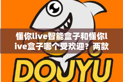 懂你live智能盒子和懂你live盒子哪个受欢迎?两款热门电视盒子市场热度与选购深度解析 懂你live智能盒子和懂你live盒子哪个受欢迎?两款热门电视盒子市场热度与选购深度解析